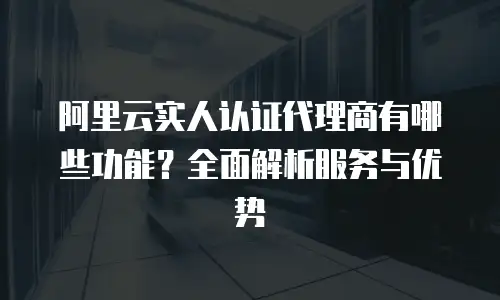 阿里云实人认证代理商有哪些功能？全面解析服务与优势