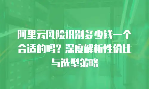 阿里云风险识别多少钱一个合适的吗？深度解析性价比与选型策略