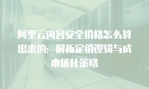 阿里云内容安全价格怎么算出来的：解析定价逻辑与成本优化策略