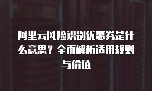 阿里云风险识别优惠券是什么意思？全面解析适用规则与价值