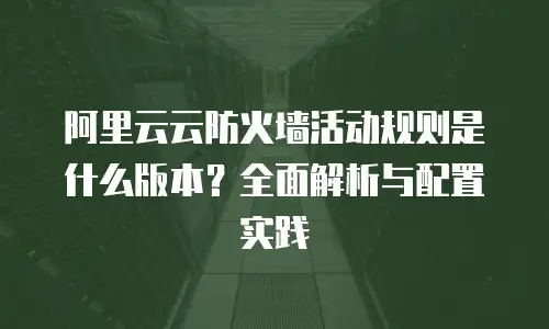 阿里云云防火墙活动规则是什么版本？全面解析与配置实践