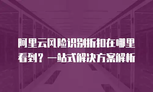 阿里云风险识别折扣在哪里看到？一站式解决方案解析