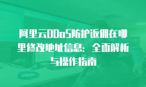 阿里云DDoS防护返佣在哪里修改地址信息：全面解析与操作指南