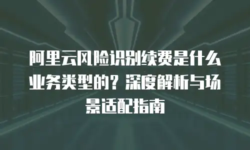 阿里云风险识别续费是什么业务类型的？深度解析与场景适配指南
