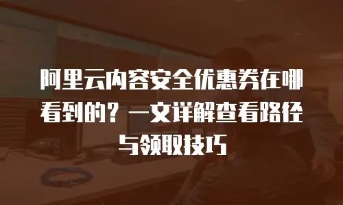 阿里云内容安全优惠券在哪看到的？一文详解查看路径与领取技巧