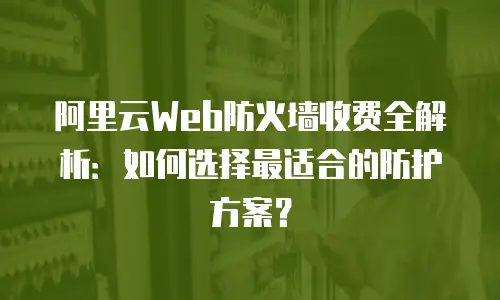 阿里云Web防火墙收费全解析：如何选择最适合的防护方案？
