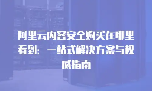 阿里云内容安全购买在哪里看到：一站式解决方案与权威指南