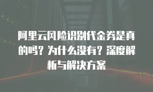 阿里云风险识别代金券是真的吗？为什么没有？深度解析与解决方案