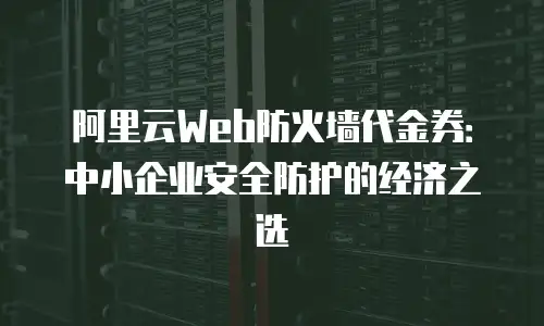 阿里云Web防火墙代金券：中小企业安全防护的经济之选