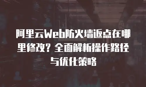 阿里云Web防火墙返点在哪里修改？全面解析操作路径与优化策略