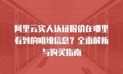 阿里云实人认证报价在哪里看到的明细信息？全面解析与购买指南