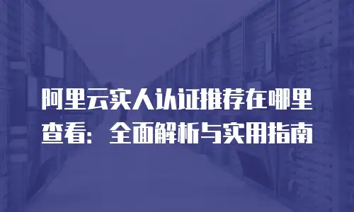阿里云实人认证推荐在哪里查看：全面解析与实用指南