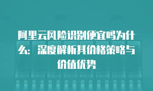 阿里云风险识别便宜吗为什么：深度解析其价格策略与价值优势