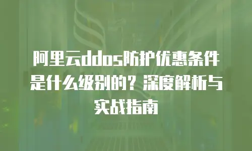 阿里云ddos防护优惠条件是什么级别的？深度解析与实战指南