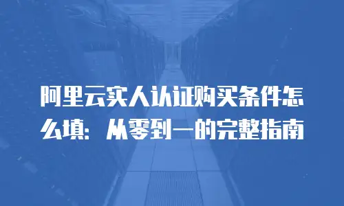 阿里云实人认证购买条件怎么填：从零到一的完整指南