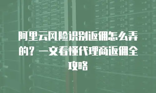 阿里云风险识别返佣怎么弄的？一文看懂代理商返佣全攻略