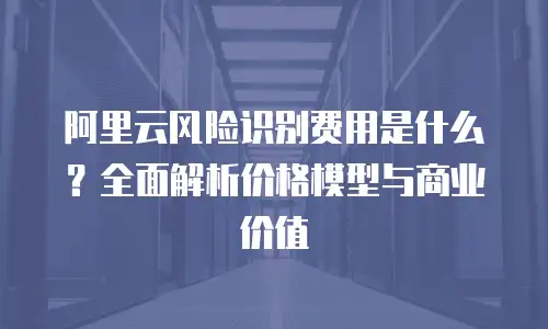 阿里云风险识别费用是什么？全面解析价格模型与商业价值