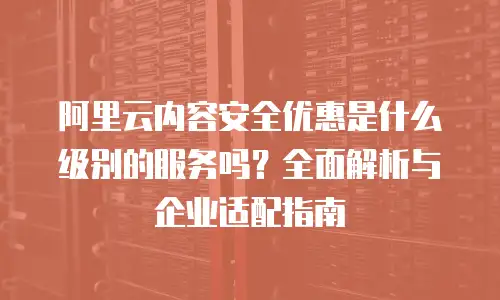 阿里云内容安全优惠是什么级别的服务吗？全面解析与企业适配指南