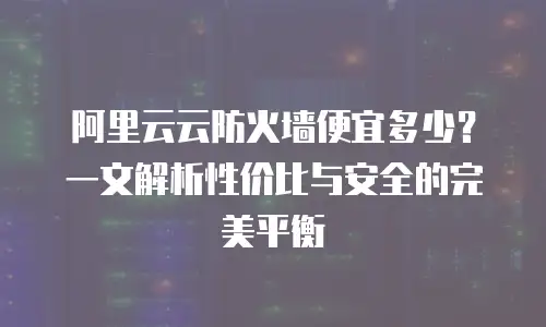 阿里云云防火墙便宜多少？一文解析性价比与安全的完美平衡