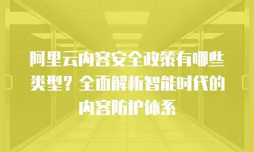 阿里云内容安全政策有哪些类型？全面解析智能时代的内容防护体系