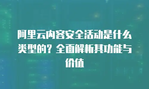 阿里云内容安全活动是什么类型的？全面解析其功能与价值