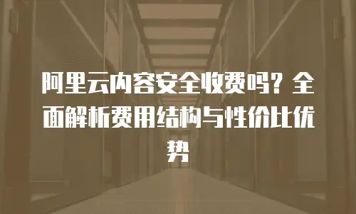 阿里云内容安全收费吗？全面解析费用结构与性价比优势