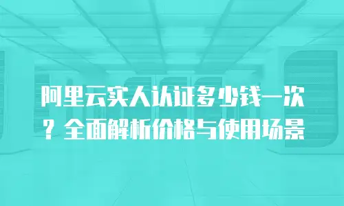 阿里云实人认证多少钱一次？全面解析价格与使用场景