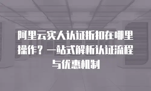 阿里云实人认证折扣在哪里操作？一站式解析认证流程与优惠机制