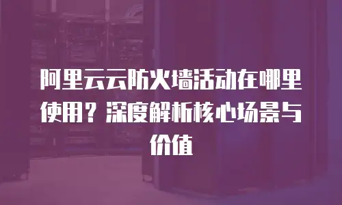 阿里云云防火墙活动在哪里使用？深度解析核心场景与价值