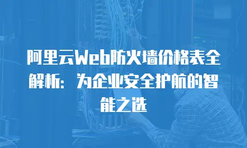 阿里云Web防火墙价格表全解析：为企业安全护航的智能之选