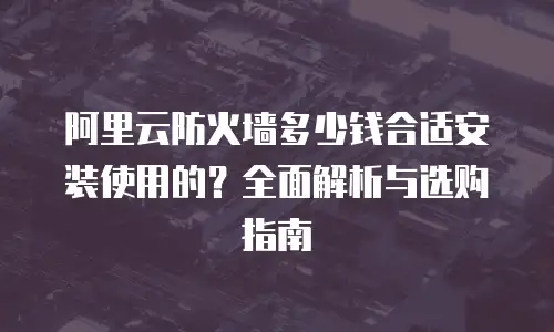 阿里云防火墙多少钱合适安装使用的？全面解析与选购指南