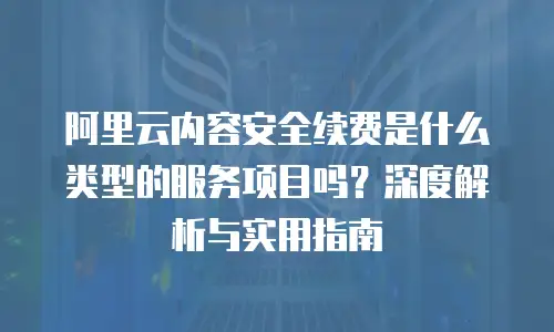 阿里云内容安全续费是什么类型的服务项目吗？深度解析与实用指南