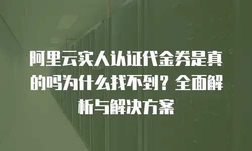 阿里云实人认证代金券是真的吗为什么找不到？全面解析与解决方案