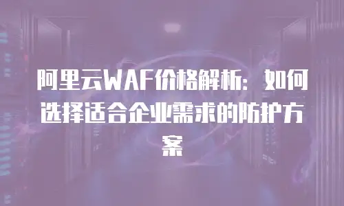 阿里云WAF价格解析：如何选择适合企业需求的防护方案