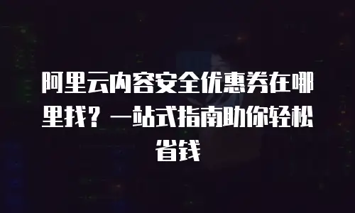 阿里云内容安全优惠券在哪里找？一站式指南助你轻松省钱