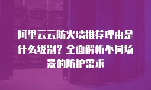 阿里云云防火墙推荐理由是什么级别？全面解析不同场景的防护需求