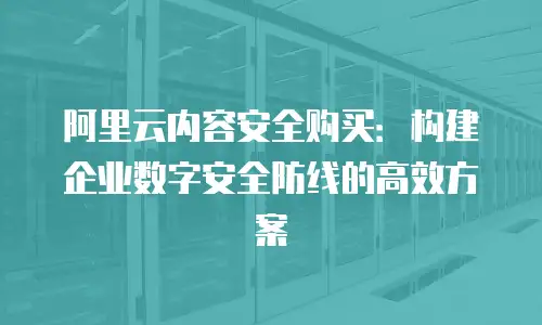阿里云内容安全购买：构建企业数字安全防线的高效方案