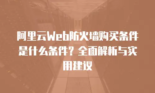 阿里云Web防火墙购买条件是什么条件？全面解析与实用建议