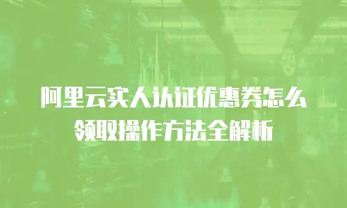 阿里云实人认证优惠券怎么领取操作方法全解析