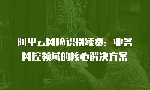 阿里云风险识别续费：业务风控领域的核心解决方案