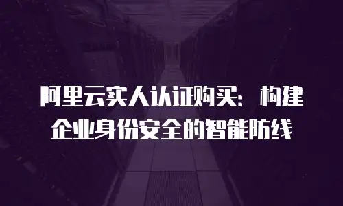 阿里云实人认证购买：构建企业身份安全的智能防线