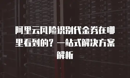 阿里云风险识别代金券在哪里看到的？一站式解决方案解析