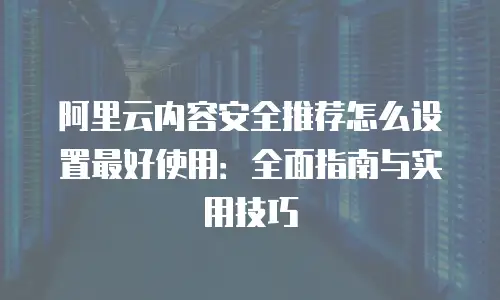 阿里云内容安全推荐怎么设置最好使用：全面指南与实用技巧
