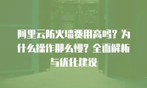 阿里云防火墙费用高吗？为什么操作那么慢？全面解析与优化建议