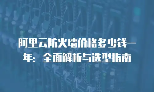 阿里云防火墙价格多少钱一年：全面解析与选型指南