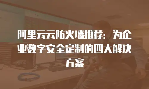 阿里云云防火墙推荐：为企业数字安全定制的四大解决方案