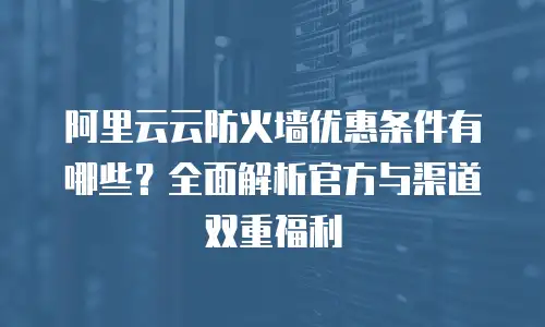 阿里云云防火墙优惠条件有哪些？全面解析官方与渠道双重福利