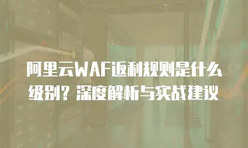 阿里云WAF返利规则是什么级别？深度解析与实战建议
