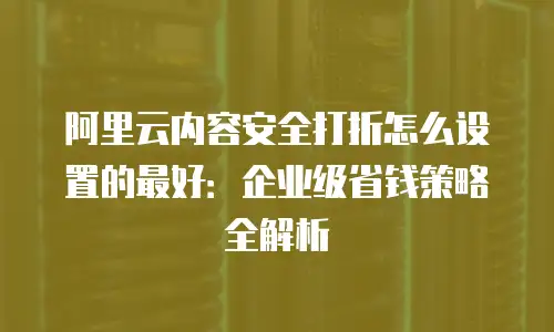 阿里云内容安全打折怎么设置的最好：企业级省钱策略全解析
