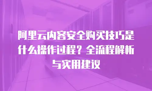 阿里云内容安全购买技巧是什么操作过程？全流程解析与实用建议